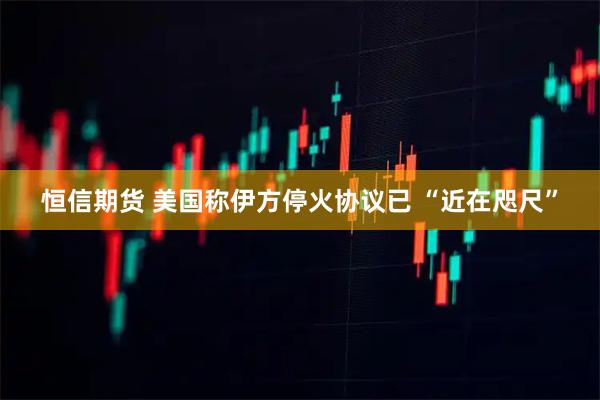 恒信期货 美国称伊方停火协议已 “近在咫尺”