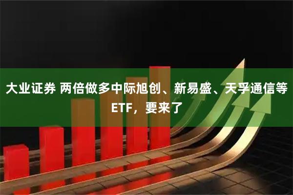 大业证券 两倍做多中际旭创、新易盛、天孚通信等ETF，要来了