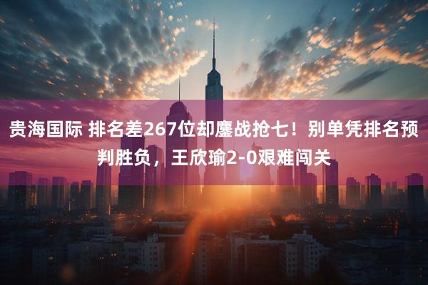 贵海国际 排名差267位却鏖战抢七！别单凭排名预判胜负，王欣瑜2-0艰难闯关