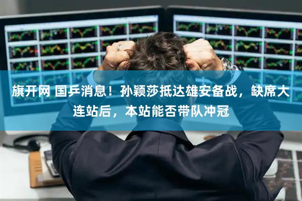 旗开网 国乒消息！孙颖莎抵达雄安备战，缺席大连站后，本站能否带队冲冠