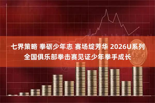 七界策略 拳砺少年志 赛场绽芳华 2026U系列全国俱乐部拳击赛见证少年拳手成长